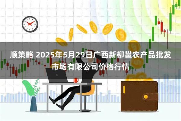 顺策略 2025年5月29日广西新柳邕农产品批发市场有限公司价格行情