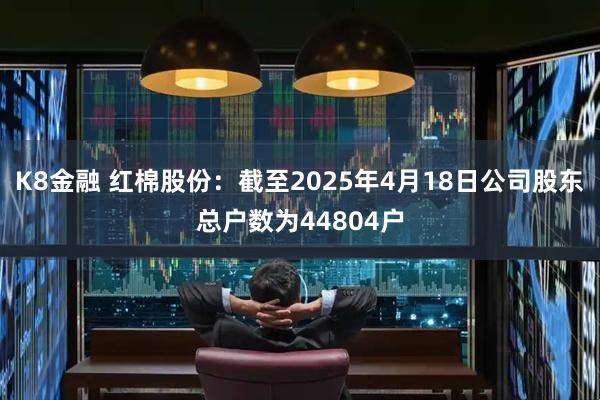 K8金融 红棉股份：截至2025年4月18日公司股东总户数为44804户
