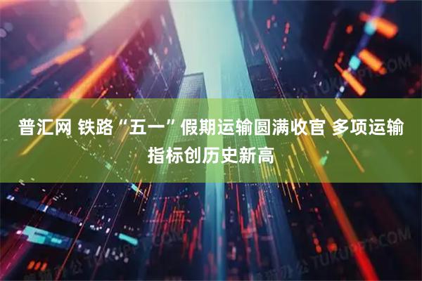 普汇网 铁路“五一”假期运输圆满收官 多项运输指标创历史新高