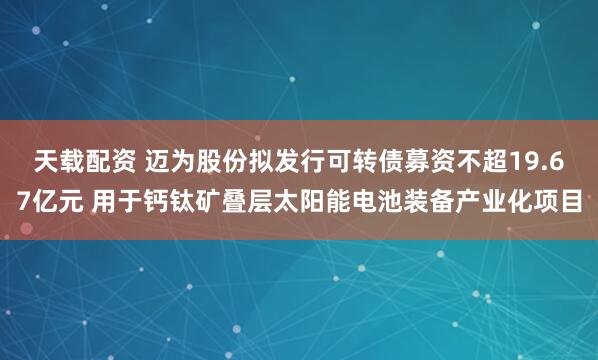 天载配资 迈为股份拟发行可转债募资不超19.67亿元 用于钙钛矿叠层太阳能电池装备产业化项目