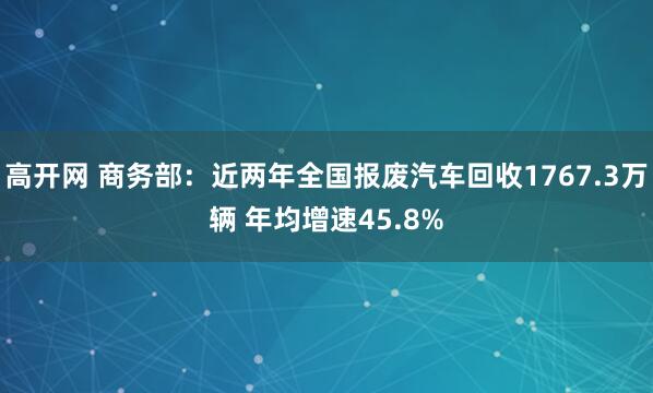 高开网 商务部:近两年全国报废汽车回收1767.3万辆 年均增速45.8%