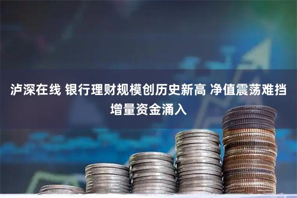 泸深在线 银行理财规模创历史新高 净值震荡难挡增量资金涌入