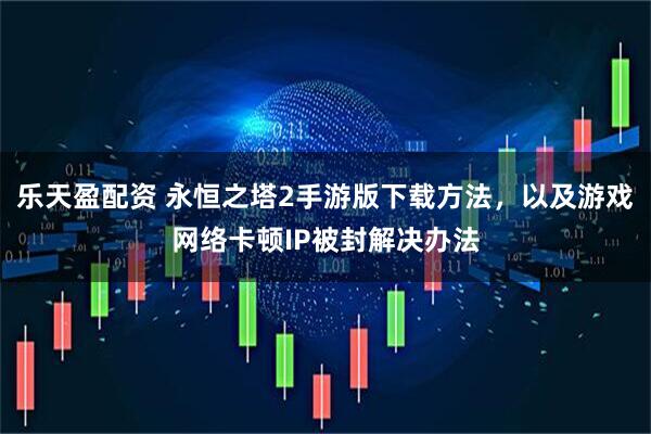 乐天盈配资 永恒之塔2手游版下载方法，以及游戏网络卡顿IP被封解决办法