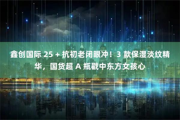 鑫创国际 25 + 抗初老闭眼冲！3 款保湿淡纹精华，国货超 A 瓶戳中东方女孩心