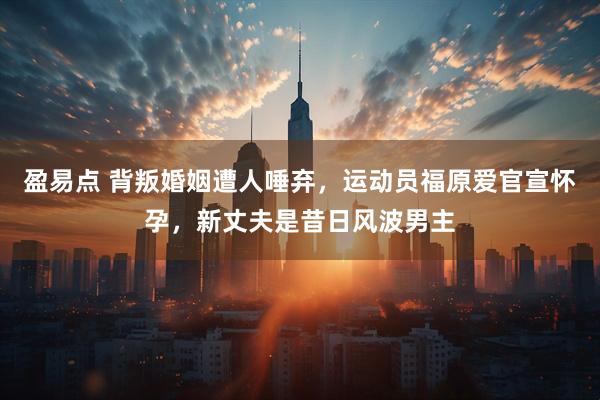 盈易点 背叛婚姻遭人唾弃，运动员福原爱官宣怀孕，新丈夫是昔日风波男主
