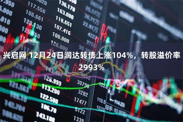 兴启网 12月24日润达转债上涨104%，转股溢价率2993%