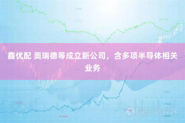 鑫优配 奥瑞德等成立新公司，含多项半导体相关业务