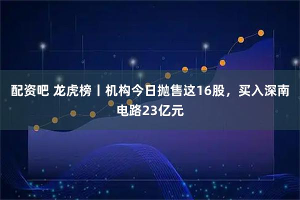 配资吧 龙虎榜丨机构今日抛售这16股，买入深南电路23亿元